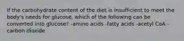 If the carbohydrate content of the diet is insufficient to meet the body's needs for glucose, which of the following can be converted into glucose? -amino acids -fatty acids -acetyl CoA -carbon dioxide