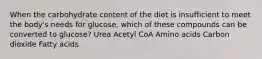 When the carbohydrate content of the diet is insufficient to meet the body's needs for glucose, which of these compounds can be converted to glucose? Urea Acetyl CoA Amino acids Carbon dioxide Fatty acids