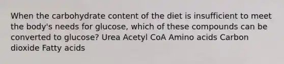 When the carbohydrate content of the diet is insufficient to meet the body's needs for glucose, which of these compounds can be converted to glucose? Urea Acetyl CoA Amino acids Carbon dioxide Fatty acids