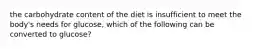 the carbohydrate content of the diet is insufficient to meet the body's needs for glucose, which of the following can be converted to glucose?