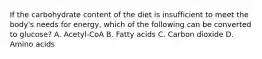 If the carbohydrate content of the diet is insufficient to meet the body's needs for energy, which of the following can be converted to glucose? A. Acetyl-CoA B. Fatty acids C. Carbon dioxide D. Amino acids