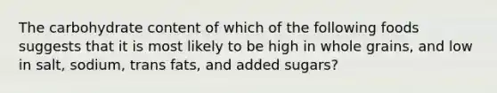 The carbohydrate content of which of the following foods suggests that it is most likely to be high in whole grains, and low in salt, sodium, trans fats, and added sugars?