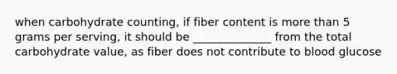 when carbohydrate counting, if fiber content is more than 5 grams per serving, it should be ______________ from the total carbohydrate value, as fiber does not contribute to blood glucose