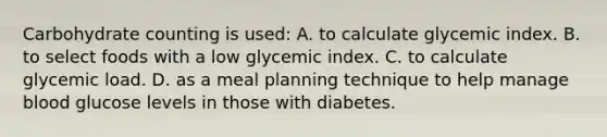 Carbohydrate counting is used: A. to calculate glycemic index. B. to select foods with a low glycemic index. C. to calculate glycemic load. D. as a meal planning technique to help manage blood glucose levels in those with diabetes.