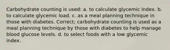 Carbohydrate counting is used: a. to calculate glycemic index. b. to calculate glycemic load. c. as a meal planning technique in those with diabetes. Correct; carbohydrate counting is used as a meal planning technique by those with diabetes to help manage blood glucose levels. d. to select foods with a low glycemic index.