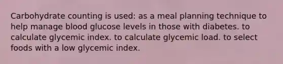 Carbohydrate counting is used: as a meal planning technique to help manage blood glucose levels in those with diabetes. to calculate glycemic index. to calculate glycemic load. to select foods with a low glycemic index.