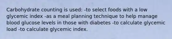 Carbohydrate counting is used: -to select foods with a low glycemic index -as a meal planning technique to help manage blood glucose levels in those with diabetes -to calculate glycemic load -to calculate glycemic index.