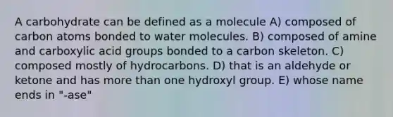 A carbohydrate can be defined as a molecule A) composed of carbon atoms bonded to water molecules. B) composed of amine and carboxylic acid groups bonded to a carbon skeleton. C) composed mostly of hydrocarbons. D) that is an aldehyde or ketone and has more than one hydroxyl group. E) whose name ends in "-ase"