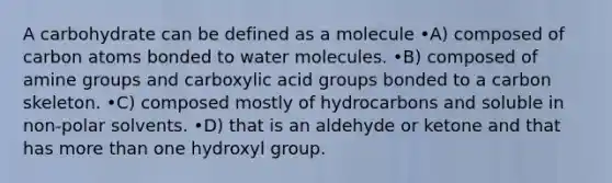 A carbohydrate can be defined as a molecule •A) composed of carbon atoms bonded to water molecules. •B) composed of amine groups and carboxylic acid groups bonded to a carbon skeleton. •C) composed mostly of hydrocarbons and soluble in non-polar solvents. •D) that is an aldehyde or ketone and that has more than one hydroxyl group.