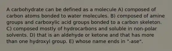 A carbohydrate can be defined as a molecule A) composed of carbon atoms bonded to water molecules. B) composed of amine groups and carboxylic acid groups bonded to a carbon skeleton. C) composed mostly of hydrocarbons and soluble in non-polar solvents. D) that is an aldehyde or ketone and that has more than one hydroxyl group. E) whose name ends in "-ase".