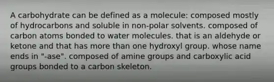 A carbohydrate can be defined as a molecule: composed mostly of hydrocarbons and soluble in non-polar solvents. composed of carbon atoms bonded to water molecules. that is an aldehyde or ketone and that has more than one hydroxyl group. whose name ends in "-ase". composed of amine groups and carboxylic acid groups bonded to a carbon skeleton.