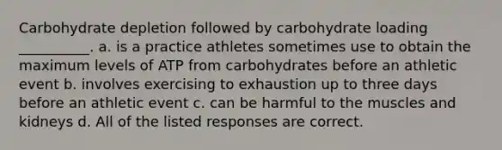 Carbohydrate depletion followed by carbohydrate loading __________. a. is a practice athletes sometimes use to obtain the maximum levels of ATP from carbohydrates before an athletic event b. involves exercising to exhaustion up to three days before an athletic event c. can be harmful to the muscles and kidneys d. All of the listed responses are correct.