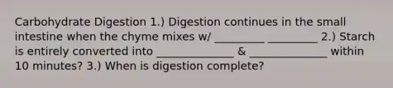 Carbohydrate Digestion 1.) Digestion continues in <a href='https://www.questionai.com/knowledge/kt623fh5xn-the-small-intestine' class='anchor-knowledge'>the small intestine</a> when the chyme mixes w/ _________ _________ 2.) Starch is entirely converted into ______________ & ______________ within 10 minutes? 3.) When is digestion complete?