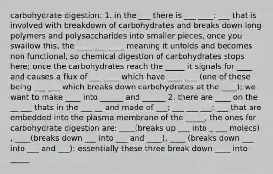 carbohydrate digestion: 1. in the ___ there is ___ ____: ___ that is involved with breakdown of carbohydrates and breaks down long polymers and polysaccharides into smaller pieces, once you swallow this, the ____ ___ ____ meaning it unfolds and becomes non functional, so chemical digestion of carbohydrates stops here; once the carbohydrates reach the _____ it signals for ____ and causes a flux of ___ ____ which have ____ ___ (one of these being ___ ___ which breaks down carbohydrates at the ____); we want to make ____ into ______ and ______ 2. there are ____ on the __ ___ thats in the ___ __ and made of ___; ___ ___ ___: ___ that are embedded into the plasma membrane of the _____, the ones for carbohydrate digestion are: ____(breaks up ___ into _ ___ molecs) , ____(breaks down ___ into ___ and ____), ____ (breaks down ___ into ___ and ___): essentially these three break down ____ into _____