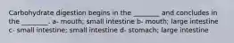 Carbohydrate digestion begins in the ________ and concludes in the ________. a- mouth; small intestine b- mouth; large intestine c- small intestine; small intestine d- stomach; large intestine