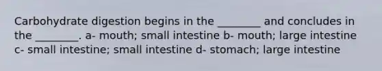 Carbohydrate digestion begins in the ________ and concludes in the ________. a- mouth; small intestine b- mouth; large intestine c- small intestine; small intestine d- stomach; large intestine