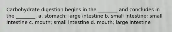 Carbohydrate digestion begins in the ________ and concludes in the ________. a. stomach; large intestine b. small intestine; small intestine c. mouth; small intestine d. mouth; large intestine