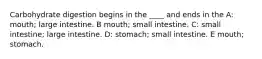 Carbohydrate digestion begins in the ____ and ends in the A: mouth; large intestine. B mouth; small intestine. C: small intestine; large intestine. D: stomach; small intestine. E mouth; stomach.