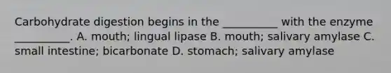 Carbohydrate digestion begins in the __________ with the enzyme __________. A. mouth; lingual lipase B. mouth; salivary amylase C. small intestine; bicarbonate D. stomach; salivary amylase