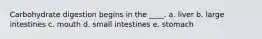 Carbohydrate digestion begins in the ____.​ a. ​liver b. ​large intestines c. ​mouth d. ​small intestines e. ​stomach