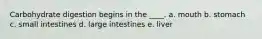 Carbohydrate digestion begins in the ____. a. mouth b. stomach c. small intestines d. large intestines e. liver