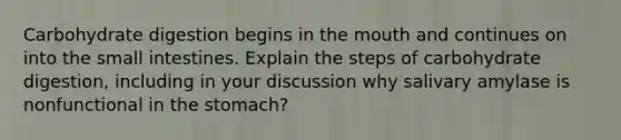 Carbohydrate digestion begins in the mouth and continues on into the small intestines. Explain the steps of carbohydrate digestion, including in your discussion why salivary amylase is nonfunctional in the stomach?