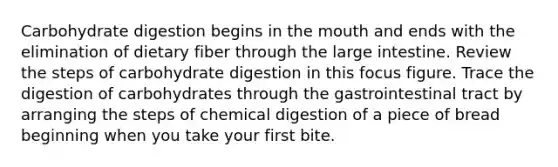 Carbohydrate digestion begins in the mouth and ends with the elimination of dietary fiber through the large intestine. Review the steps of carbohydrate digestion in this focus figure. Trace the digestion of carbohydrates through the gastrointestinal tract by arranging the steps of chemical digestion of a piece of bread beginning when you take your first bite.