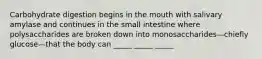 Carbohydrate digestion begins in the mouth with salivary amylase and continues in the small intestine where polysaccharides are broken down into monosaccharides—chiefly glucose—that the body can _____ _____ _____