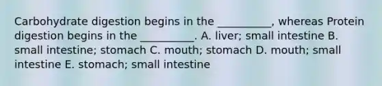 Carbohydrate digestion begins in the __________, whereas Protein digestion begins in the __________. A. liver; small intestine B. small intestine; stomach C. mouth; stomach D. mouth; small intestine E. stomach; small intestine