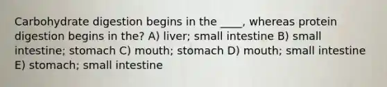 Carbohydrate digestion begins in the ____, whereas protein digestion begins in the? A) liver; small intestine B) small intestine; stomach C) mouth; stomach D) mouth; small intestine E) stomach; small intestine