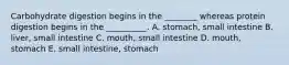 Carbohydrate digestion begins in the ________ whereas protein digestion begins in the __________. A. stomach, small intestine B. liver, small intestine C. mouth, small intestine D. mouth, stomach E. small intestine, stomach