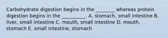 Carbohydrate digestion begins in the ________ whereas protein digestion begins in the __________. A. stomach, small intestine B. liver, small intestine C. mouth, small intestine D. mouth, stomach E. small intestine, stomach