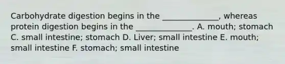 Carbohydrate digestion begins in the ______________, whereas protein digestion begins in the ______________. A. mouth; stomach C. small intestine; stomach D. Liver; small intestine E. mouth; small intestine F. stomach; small intestine