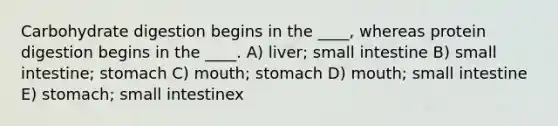 Carbohydrate digestion begins in the ____, whereas protein digestion begins in the ____. A) liver; small intestine B) small intestine; stomach C) mouth; stomach D) mouth; small intestine E) stomach; small intestinex