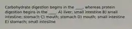 Carbohydrate digestion begins in the ____, whereas protein digestion begins in the ____. A) liver; small intestine B) small intestine; stomach C) mouth; stomach D) mouth; small intestine E) stomach; small intestine