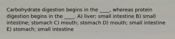 Carbohydrate digestion begins in the ____, whereas protein digestion begins in the ____. A) liver; small intestine B) small intestine; stomach C) mouth; stomach D) mouth; small intestine E) stomach; small intestine