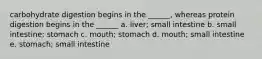 carbohydrate digestion begins in the ______, whereas protein digestion begins in the ______ a. liver; small intestine b. small intestine; stomach c. mouth; stomach d. mouth; small intestine e. stomach; small intestine