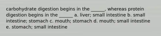 carbohydrate digestion begins in the ______, whereas protein digestion begins in the ______ a. liver; small intestine b. small intestine; stomach c. mouth; stomach d. mouth; small intestine e. stomach; small intestine