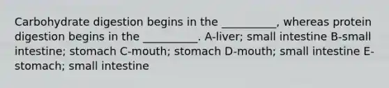 Carbohydrate digestion begins in the __________, whereas protein digestion begins in the __________. A-liver; small intestine B-small intestine; stomach C-mouth; stomach D-mouth; small intestine E-stomach; small intestine