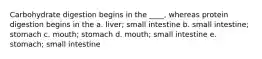 Carbohydrate digestion begins in the ____, whereas protein digestion begins in the a. liver; small intestine b. small intestine; stomach c. mouth; stomach d. mouth; small intestine e. stomach; small intestine