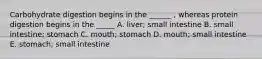 Carbohydrate digestion begins in the ______ , whereas protein digestion begins in the _____ A. liver; small intestine B. small intestine; stomach C. mouth; stomach D. mouth; small intestine E. stomach; small intestine