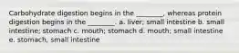 Carbohydrate digestion begins in the ________, whereas protein digestion begins in the ________. a. liver; small intestine b. small intestine; stomach c. mouth; stomach d. mouth; small intestine e. stomach, small intestine