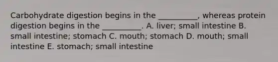 Carbohydrate digestion begins in the __________, whereas protein digestion begins in the __________. A. liver; small intestine B. small intestine; stomach C. mouth; stomach D. mouth; small intestine E. stomach; small intestine