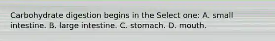 Carbohydrate digestion begins in the Select one: A. small intestine. B. large intestine. C. stomach. D. mouth.