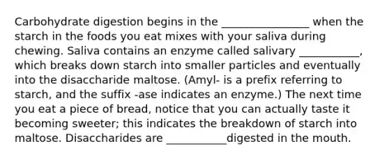 Carbohydrate digestion begins in the ________________ when the starch in the foods you eat mixes with your saliva during chewing. Saliva contains an enzyme called salivary ___________, which breaks down starch into smaller particles and eventually into the disaccharide maltose. (Amyl- is a prefix referring to starch, and the suffix -ase indicates an enzyme.) The next time you eat a piece of bread, notice that you can actually taste it becoming sweeter; this indicates the breakdown of starch into maltose. Disaccharides are ___________digested in the mouth.