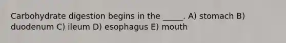 Carbohydrate digestion begins in the _____. A) stomach B) duodenum C) ileum D) esophagus E) mouth