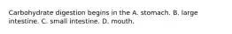 Carbohydrate digestion begins in the A. stomach. B. large intestine. C. small intestine. D. mouth.