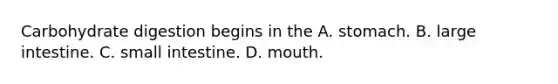 Carbohydrate digestion begins in the A. stomach. B. large intestine. C. small intestine. D. mouth.