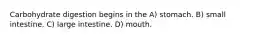 Carbohydrate digestion begins in the A) stomach. B) small intestine. C) large intestine. D) mouth.