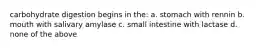carbohydrate digestion begins in the: a. stomach with rennin b. mouth with salivary amylase c. small intestine with lactase d. none of the above